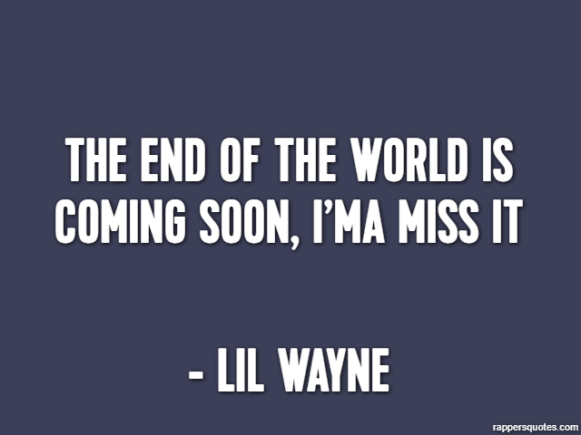 The end of the world is coming soon, I’ma miss it - Lil Wayne