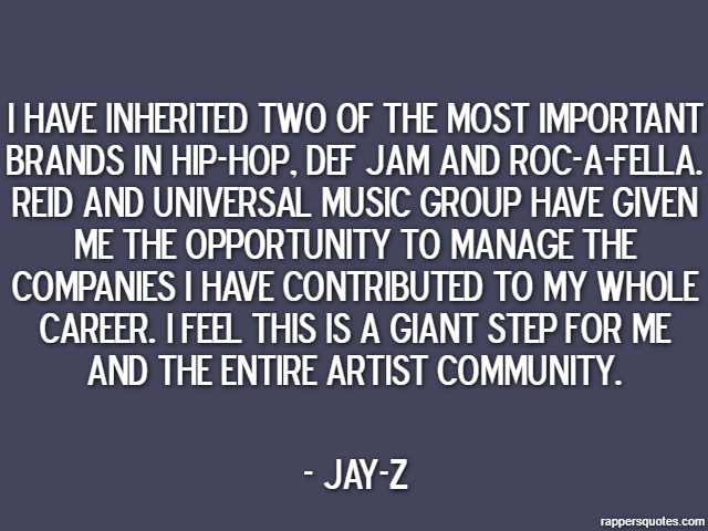 I have inherited two of the most important brands in hip-hop, Def Jam and Roc-A-Fella. Reid and Universal Music Group have given me the opportunity to manage the companies I have contributed to my who