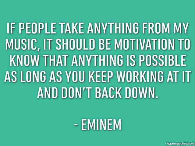 If people take anything from my music, it should be motivation to know that anything is possible as long as you keep working at it and don’t back down. - Eminem