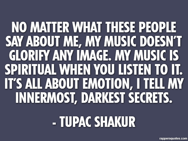 No matter what these people say about me, my music doesn’t glorify any image. My music is spiritual when you listen to it. It’s all about emotion, I tell my innermost, darkest secrets. - Tupac Shakur