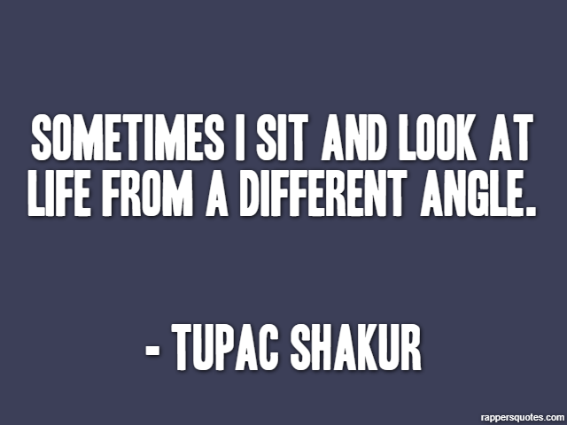 Sometimes I sit and look at life from a different angle. - Tupac Shakur