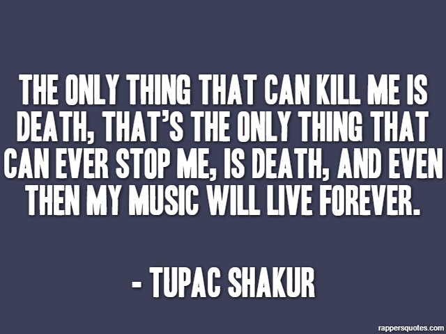The only thing that can kill me is death, that’s the only thing that can ever stop me, is death, and even then my music will live forever. - Tupac Shakur