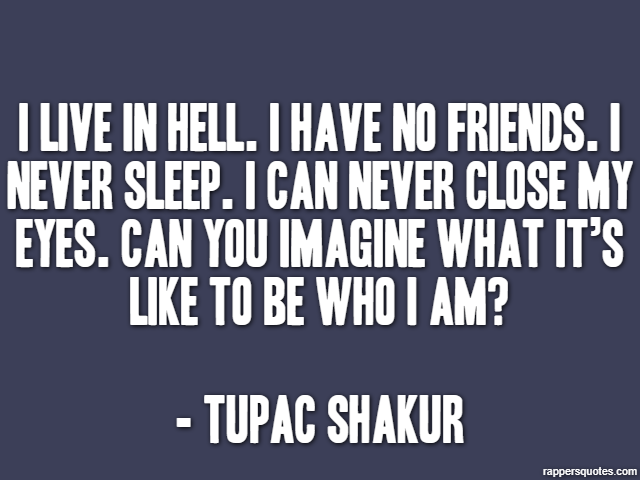 I live in hell. I have no friends. I never sleep. I can never close my eyes. Can you imagine what it’s like to be who I am? - Tupac Shakur