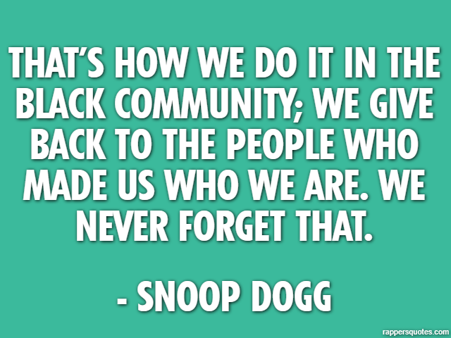 That’s how we do it in the black community; we give back to the people who made us who we are. We never forget that. - Snoop Dogg