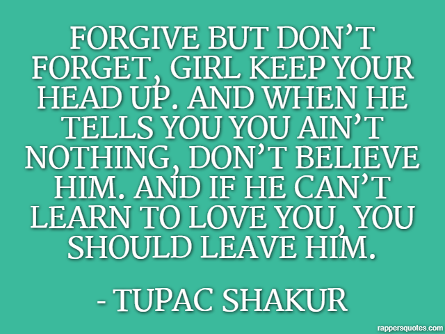 Forgive but don’t forget, girl keep your head up. And when he tells you you ain’t nothing, don’t believe him. And if he can’t learn to love you, you should leave him. - Tupac Shakur