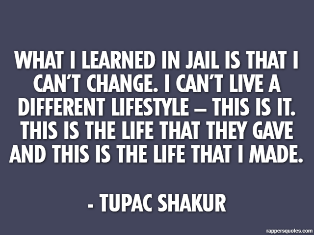 What I learned in jail is that I can’t change. I can’t live a different lifestyle – this is it. This is the life that they gave and this is the life that I made. - Tupac Shakur