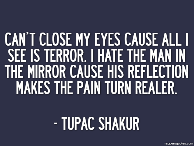 Can’t close my eyes cause all I see is terror. I hate the man in the mirror cause his reflection makes the pain turn realer. - Tupac Shakur